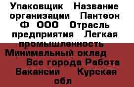 Упаковщик › Название организации ­ Пантеон-Ф, ООО › Отрасль предприятия ­ Легкая промышленность › Минимальный оклад ­ 20 000 - Все города Работа » Вакансии   . Курская обл.